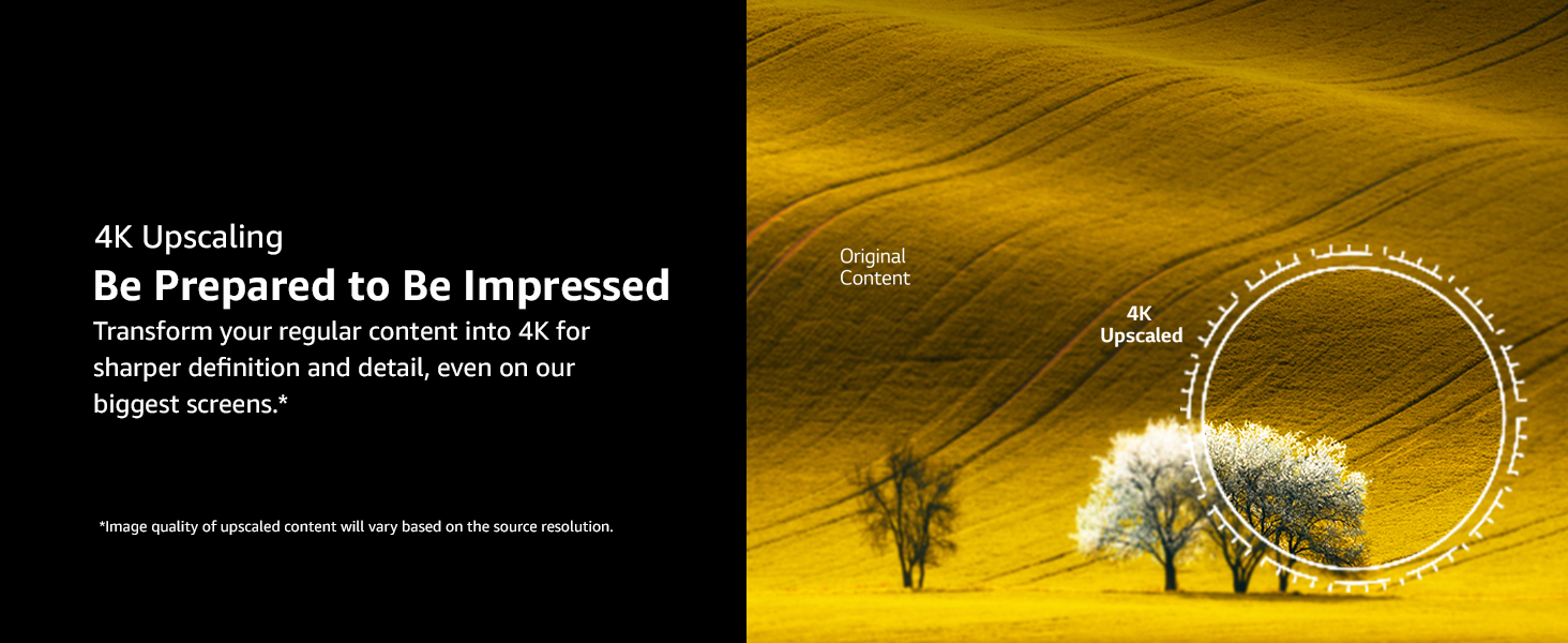 Transform content into 4K for sharper definition and detail, even on our biggest screens.